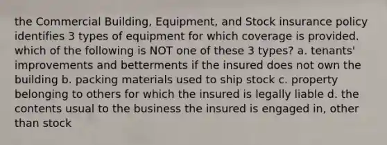 the Commercial Building, Equipment, and Stock insurance policy identifies 3 types of equipment for which coverage is provided. which of the following is NOT one of these 3 types? a. tenants' improvements and betterments if the insured does not own the building b. packing materials used to ship stock c. property belonging to others for which the insured is legally liable d. the contents usual to the business the insured is engaged in, other than stock