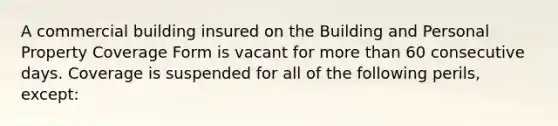 A commercial building insured on the Building and Personal Property Coverage Form is vacant for more than 60 consecutive days. Coverage is suspended for all of the following perils, except: