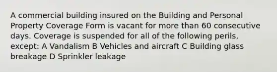 A commercial building insured on the Building and Personal Property Coverage Form is vacant for more than 60 consecutive days. Coverage is suspended for all of the following perils, except: A Vandalism B Vehicles and aircraft C Building glass breakage D Sprinkler leakage