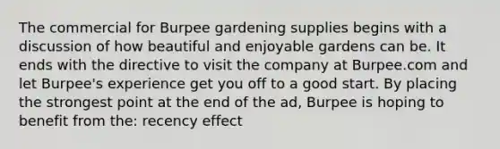 The commercial for Burpee gardening supplies begins with a discussion of how beautiful and enjoyable gardens can be. It ends with the directive to visit the company at Burpee.com and let Burpee's experience get you off to a good start. By placing the strongest point at the end of the ad, Burpee is hoping to benefit from the: recency effect