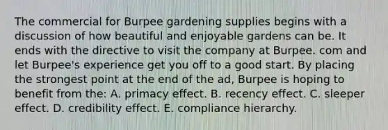 The commercial for Burpee gardening supplies begins with a discussion of how beautiful and enjoyable gardens can be. It ends with the directive to visit the company at Burpee. com and let Burpee's experience get you off to a good start. By placing the strongest point at the end of the ad, Burpee is hoping to benefit from the: A. primacy effect. B. recency effect. C. sleeper effect. D. credibility effect. E. compliance hierarchy.