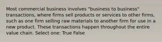 Most commercial business involves "business to business" transactions, where firms sell products or services to other firms, such as one firm selling raw materials to another firm for use in a new product. These transactions happen throughout the entire value chain. Select one: True False