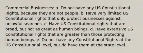 Commercial Businesses: a. Do not have any US Constitutional Rights, because they are not people. b. Have very limited US Constitutional rights that only protect businesses against unlawful searches. c. Have US Constitutional rights that are broad, but not as great as human beings. d. Have extensive US Constitutional rights that are greater than those protecting human beings. e. Do not have any Constitutional Rights at the US Constitutional level, but do have them at the state level.