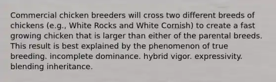 Commercial chicken breeders will cross two different breeds of chickens (e.g., White Rocks and White Cornish) to create a fast growing chicken that is larger than either of the parental breeds. This result is best explained by the phenomenon of true breeding. incomplete dominance. hybrid vigor. expressivity. blending inheritance.