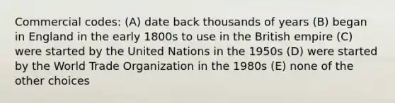 Commercial codes: (A) date back thousands of years (B) began in England in the early 1800s to use in the British empire (C) were started by the United Nations in the 1950s (D) were started by the World Trade Organization in the 1980s (E) none of the other choices