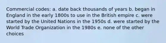 Commercial codes: a. date back thousands of years b. began in England in the early 1800s to use in the British empire c. were started by the United Nations in the 1950s d. were started by the World Trade Organization in the 1980s e. none of the other choices