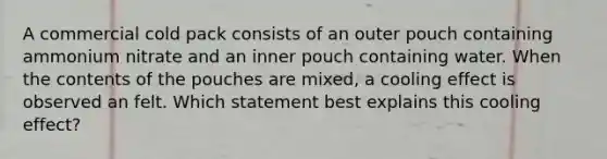 A commercial cold pack consists of an outer pouch containing ammonium nitrate and an inner pouch containing water. When the contents of the pouches are mixed, a cooling effect is observed an felt. Which statement best explains this cooling effect?