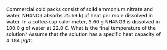 Commercial cold packs consist of solid ammonium nitrate and water. NH4NO3 absorbs 25.69 kJ of heat per mole dissolved in water. In a coffee-cup calorimeter, 5.60 g NH4NO3 is dissolved in 100.0 g of water at 22.0 C. What is the final temperature of the solution? Assume that the solution has a specific heat capacity of 4.184 J/g/C.