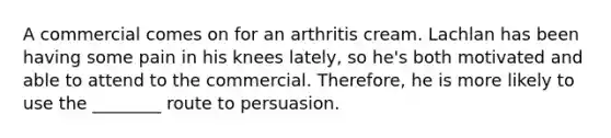 A commercial comes on for an arthritis cream. Lachlan has been having some pain in his knees lately, so he's both motivated and able to attend to the commercial. Therefore, he is more likely to use the ________ route to persuasion.