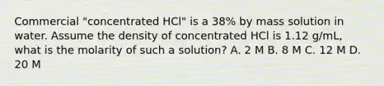 Commercial "concentrated HCl" is a 38% by mass solution in water. Assume the density of concentrated HCl is 1.12 g/mL, what is the molarity of such a solution? A. 2 M B. 8 M C. 12 M D. 20 M