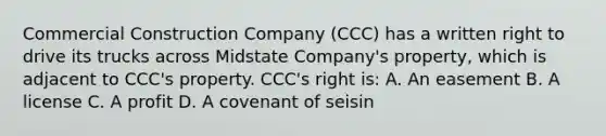 Commercial Construction Company (CCC) has a written right to drive its trucks across Midstate Company's property, which is adjacent to CCC's property. CCC's right is: A. An easement B. A license C. A profit D. A covenant of seisin