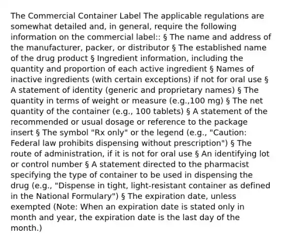 The Commercial Container Label The applicable regulations are somewhat detailed and, in general, require the following information on the commercial label:: § The name and address of the manufacturer, packer, or distributor § The established name of the drug product § Ingredient information, including the quantity and proportion of each active ingredient § Names of inactive ingredients (with certain exceptions) if not for oral use § A statement of identity (generic and proprietary names) § The quantity in terms of weight or measure (e.g.,100 mg) § The net quantity of the container (e.g., 100 tablets) § A statement of the recommended or usual dosage or reference to the package insert § The symbol "Rx only" or the legend (e.g., "Caution: Federal law prohibits dispensing without prescription") § The route of administration, if it is not for oral use § An identifying lot or control number § A statement directed to the pharmacist specifying the type of container to be used in dispensing the drug (e.g., "Dispense in tight, light-resistant container as defined in the National Formulary") § The expiration date, unless exempted (Note: When an expiration date is stated only in month and year, the expiration date is the last day of the month.)