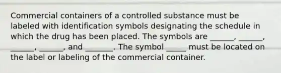 Commercial containers of a controlled substance must be labeled with identification symbols designating the schedule in which the drug has been placed. The symbols are ______, ______, ______, ______, and _______. The symbol _____ must be located on the label or labeling of the commercial container.