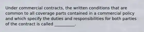 Under commercial contracts, the written conditions that are common to all coverage parts contained in a commercial policy and which specify the duties and responsibilities for both parties of the contract is called __________.