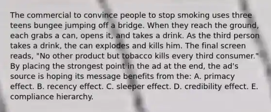 The commercial to convince people to stop smoking uses three teens bungee jumping off a bridge. When they reach the ground, each grabs a can, opens it, and takes a drink. As the third person takes a drink, the can explodes and kills him. The final screen reads, "No other product but tobacco kills every third consumer." By placing the strongest point in the ad at the end, the ad's source is hoping its message benefits from the: A. primacy effect. B. recency effect. C. sleeper effect. D. credibility effect. E. compliance hierarchy.