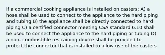 If a commercial cooking appliance is installed on casters: A) a hose shall be used to connect to the appliance to the hard piping and tubing B) the appliance shall be directly connected to hard piping C) a certified connector meeting CSA standard 6.10 shall be used to connect the appliance to the hard piping or tubing D) a non- combustible restraining device shall be provided to protect the connector that is installed to allow use of the casters