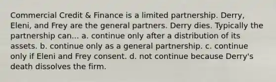 Commercial Credit & Finance is a limited partnership. Derry, Eleni, and Frey are the general partners. Derry dies. Typically the partnership can... a. continue only after a distribution of its assets. b. continue only as a general partnership. c. continue only if Eleni and Frey consent. d. not continue because Derry's death dissolves the firm.