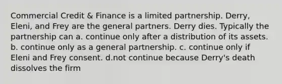 Commercial Credit & Finance is a limited partnership. Derry, Eleni, and Frey are the general partners. Derry dies. Typically the partnership can a. continue only after a distribution of its assets. b. continue only as a general partnership. c. continue only if Eleni and Frey consent. d.not continue because Derry's death dissolves the firm