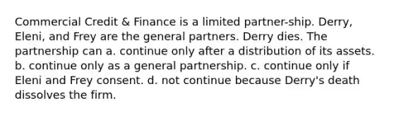 Commercial Credit & Finance is a limited partner-ship. Derry, Eleni, and Frey are the general partners. Derry dies. The partnership can​ a. ​continue only after a distribution of its assets. b. ​continue only as a general partnership. c. ​continue only if Eleni and Frey consent. d. ​not continue because Derry's death dissolves the firm.