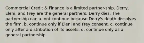 Commercial Credit & Finance is a limited partner-ship. Derry, Eleni, and Frey are the general partners. Derry dies. The partnership can​ ​a. not continue because Derry's death dissolves the firm. ​b. continue only if Eleni and Frey consent. ​c. continue only after a distribution of its assets. ​d. continue only as a general partnership.