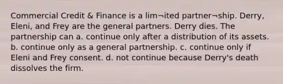 Commercial Credit & Finance is a lim¬ited partner¬ship. Derry, Eleni, and Frey are the general partners. Derry dies. The partnership can a. continue only after a distribution of its assets. b. continue only as a general partnership. c. continue only if Eleni and Frey consent. d. not continue because Derry's death dissolves the firm.