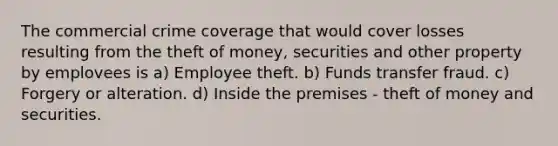 The commercial crime coverage that would cover losses resulting from the theft of money, securities and other property by emplovees is a) Employee theft. b) Funds transfer fraud. c) Forgery or alteration. d) Inside the premises - theft of money and securities.