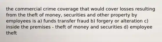 the commercial crime coverage that would cover losses resulting from the theft of money, securities and other property by employees is a) funds transfer fraud b) forgery or alteration c) inside the premises - theft of money and securities d) employee theft