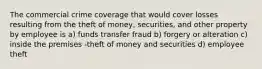 The commercial crime coverage that would cover losses resulting from the theft of money, securities, and other property by employee is a) funds transfer fraud b) forgery or alteration c) inside the premises -theft of money and securities d) employee theft