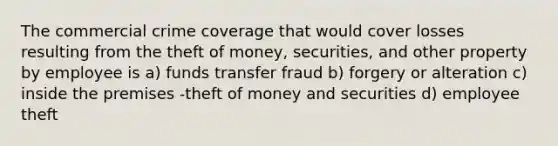 The commercial crime coverage that would cover losses resulting from the theft of money, securities, and other property by employee is a) funds transfer fraud b) forgery or alteration c) inside the premises -theft of money and securities d) employee theft