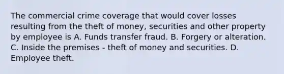 The commercial crime coverage that would cover losses resulting from the theft of money, securities and other property by employee is A. Funds transfer fraud. B. Forgery or alteration. C. Inside the premises - theft of money and securities. D. Employee theft.