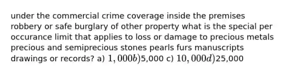 under the commercial crime coverage inside the premises robbery or safe burglary of other property what is the special per occurance limit that applies to loss or damage to precious metals precious and semiprecious stones pearls furs manuscripts drawings or records? a) 1,000 b)5,000 c) 10,000 d)25,000