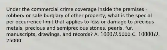 Under the commercial crime coverage inside the premises - robbery or safe burglary of other property, what is the special per occurrence limit that applies to loss or damage to precious metals, precious and semiprecious stones, pearls, fur, manuscripts, drawings, and records? A. 1000 B.5000 C. 10000 D.25000