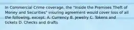 In Commercial Crime coverage, the "Inside the Premises Theft of Money and Securities" insuring agreement would cover loss of all the following, except: A. Currency B. Jewelry C. Tokens and tickets D. Checks and drafts