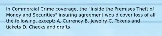 In Commercial Crime coverage, the "Inside the Premises Theft of Money and Securities" insuring agreement would cover loss of all the following, except: A. Currency B. Jewelry C. Tokens and tickets D. Checks and drafts