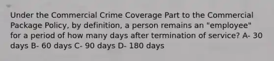 Under the Commercial Crime Coverage Part to the Commercial Package Policy, by definition, a person remains an "employee" for a period of how many days after termination of service? A- 30 days B- 60 days C- 90 days D- 180 days