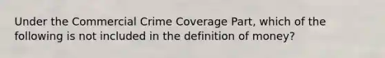 Under the Commercial Crime Coverage Part, which of the following is not included in the <a href='https://www.questionai.com/knowledge/kQOWSqjtmq-definition-of-money' class='anchor-knowledge'>definition of money</a>?