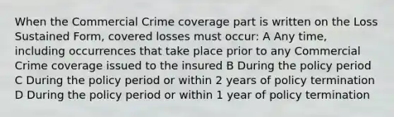 When the Commercial Crime coverage part is written on the Loss Sustained Form, covered losses must occur: A Any time, including occurrences that take place prior to any Commercial Crime coverage issued to the insured B During the policy period C During the policy period or within 2 years of policy termination D During the policy period or within 1 year of policy termination