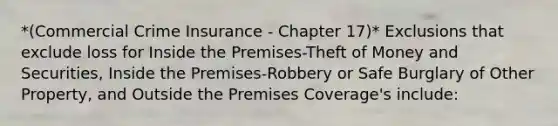 *(Commercial Crime Insurance - Chapter 17)* Exclusions that exclude loss for Inside the Premises-Theft of Money and Securities, Inside the Premises-Robbery or Safe Burglary of Other Property, and Outside the Premises Coverage's include: