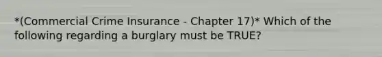 *(Commercial Crime Insurance - Chapter 17)* Which of the following regarding a burglary must be TRUE?