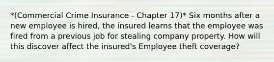 *(Commercial Crime Insurance - Chapter 17)* Six months after a new employee is hired, the insured learns that the employee was fired from a previous job for stealing company property. How will this discover affect the insured's Employee theft coverage?