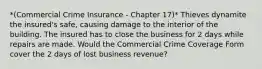 *(Commercial Crime Insurance - Chapter 17)* Thieves dynamite the insured's safe, causing damage to the interior of the building. The insured has to close the business for 2 days while repairs are made. Would the Commercial Crime Coverage Form cover the 2 days of lost business revenue?