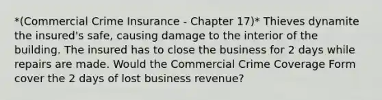 *(Commercial Crime Insurance - Chapter 17)* Thieves dynamite the insured's safe, causing damage to the interior of the building. The insured has to close the business for 2 days while repairs are made. Would the Commercial Crime Coverage Form cover the 2 days of lost business revenue?