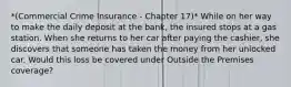 *(Commercial Crime Insurance - Chapter 17)* While on her way to make the daily deposit at the bank, the insured stops at a gas station. When she returns to her car after paying the cashier, she discovers that someone has taken the money from her unlocked car. Would this loss be covered under Outside the Premises coverage?