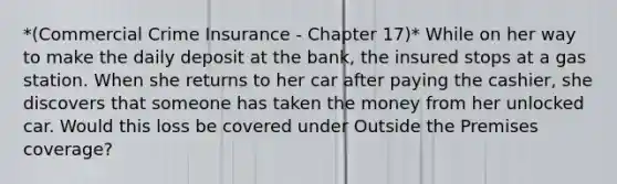 *(Commercial Crime Insurance - Chapter 17)* While on her way to make the daily deposit at the bank, the insured stops at a gas station. When she returns to her car after paying the cashier, she discovers that someone has taken the money from her unlocked car. Would this loss be covered under Outside the Premises coverage?