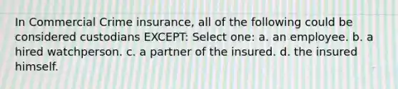 In Commercial Crime insurance, all of the following could be considered custodians EXCEPT: Select one: a. an employee. b. a hired watchperson. c. a partner of the insured. d. the insured himself.