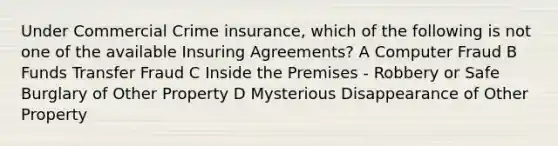 Under Commercial Crime insurance, which of the following is not one of the available Insuring Agreements? A Computer Fraud B Funds Transfer Fraud C Inside the Premises - Robbery or Safe Burglary of Other Property D Mysterious Disappearance of Other Property