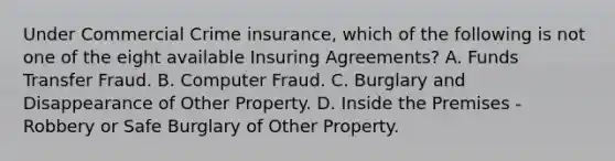 Under Commercial Crime insurance, which of the following is not one of the eight available Insuring Agreements? A. Funds Transfer Fraud. B. Computer Fraud. C. Burglary and Disappearance of Other Property. D. Inside the Premises - Robbery or Safe Burglary of Other Property.