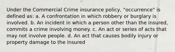 Under the Commercial Crime insurance policy, "occurrence" is defined as: a. A confrontation in which robbery or burglary is involved. b. An incident in which a person other than the insured, commits a crime involving money. c. An act or series of acts that may not involve people. d. An act that causes bodily injury or property damage to the insured