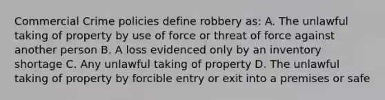 Commercial Crime policies define robbery as: A. The unlawful taking of property by use of force or threat of force against another person B. A loss evidenced only by an inventory shortage C. Any unlawful taking of property D. The unlawful taking of property by forcible entry or exit into a premises or safe