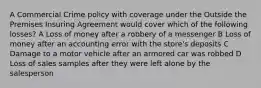 A Commercial Crime policy with coverage under the Outside the Premises Insuring Agreement would cover which of the following losses? A Loss of money after a robbery of a messenger B Loss of money after an accounting error with the store's deposits C Damage to a motor vehicle after an armored car was robbed D Loss of sales samples after they were left alone by the salesperson